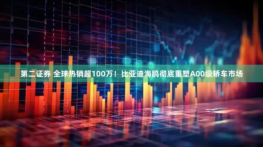 第二证券 全球热销超100万！比亚迪海鸥彻底重塑A00级轿车市场