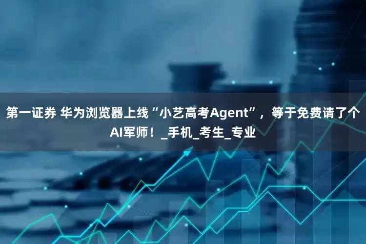 第一证券 华为浏览器上线“小艺高考Agent”，等于免费请了个AI军师！_手机_考生_专业