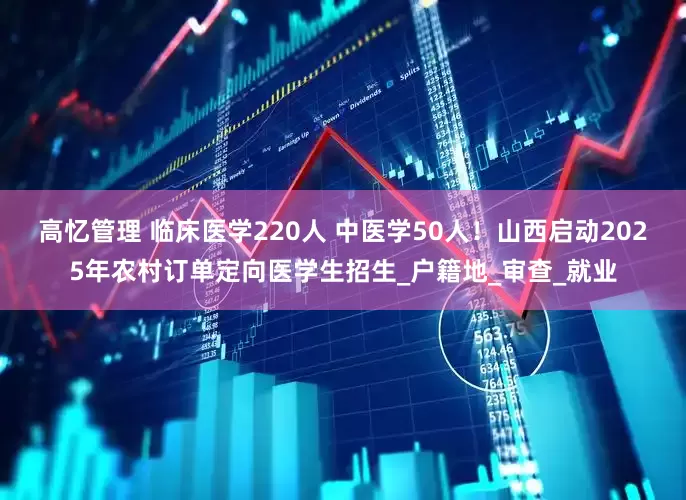 高忆管理 临床医学220人 中医学50人！山西启动2025年农村订单定向医学生招生_户籍地_审查_就业