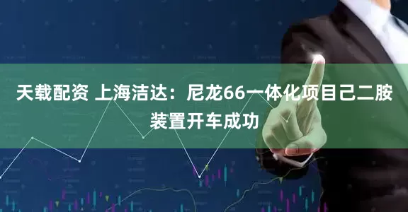 天载配资 上海洁达：尼龙66一体化项目己二胺装置开车成功