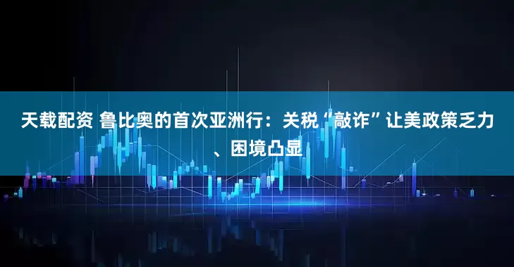 天载配资 鲁比奥的首次亚洲行：关税“敲诈”让美政策乏力、困境凸显