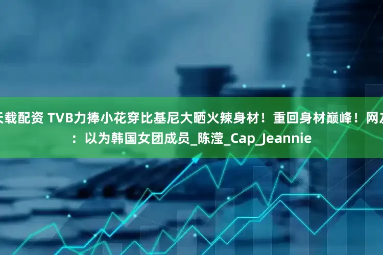 天载配资 TVB力捧小花穿比基尼大晒火辣身材！重回身材巅峰！网友：以为韩国女团成员_陈滢_Cap_Jeannie