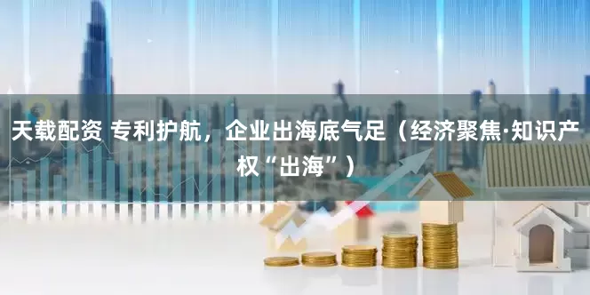 天载配资 专利护航，企业出海底气足（经济聚焦·知识产权“出海”）