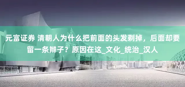 元富证券 清朝人为什么把前面的头发剃掉，后面却要留一条辫子？原因在这_文化_统治_汉人