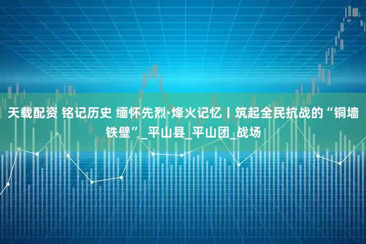 天载配资 铭记历史 缅怀先烈·烽火记忆丨筑起全民抗战的“铜墙铁壁”_平山县_平山团_战场