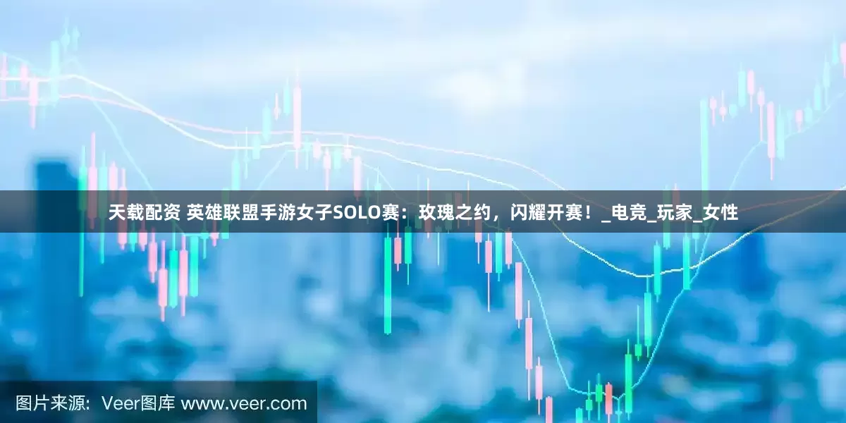 天载配资 英雄联盟手游女子SOLO赛：玫瑰之约，闪耀开赛！_电竞_玩家_女性