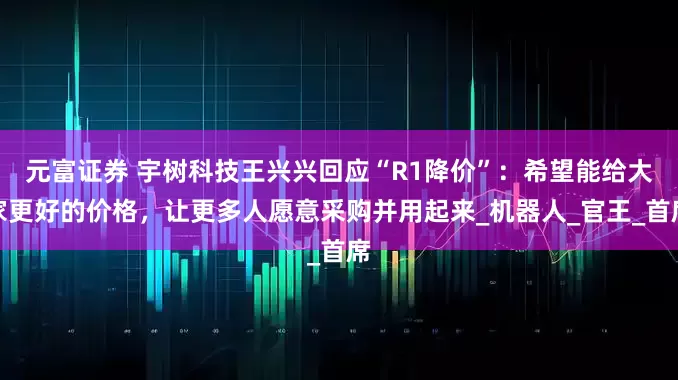 元富证券 宇树科技王兴兴回应“R1降价”：希望能给大家更好的价格，让更多人愿意采购并用起来_机器人_官王_首席