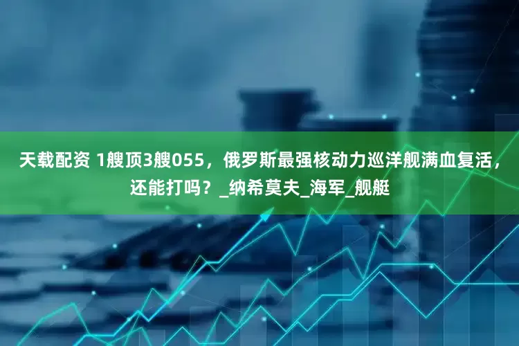 天载配资 1艘顶3艘055，俄罗斯最强核动力巡洋舰满血复活，还能打吗？_纳希莫夫_海军_舰艇