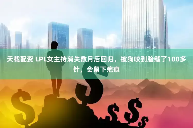 天载配资 LPL女主持消失数月后回归，被狗咬到脸缝了100多针，会留下疤痕