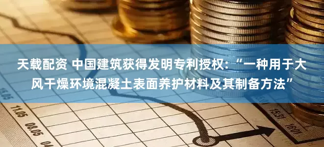 天载配资 中国建筑获得发明专利授权: “一种用于大风干燥环境混凝土表面养护材料及其制备方法”