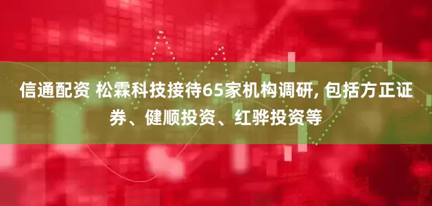 信通配资 松霖科技接待65家机构调研, 包括方正证券、健顺投资、红骅投资等
