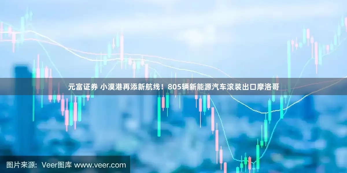 元富证券 小漠港再添新航线！805辆新能源汽车滚装出口摩洛哥