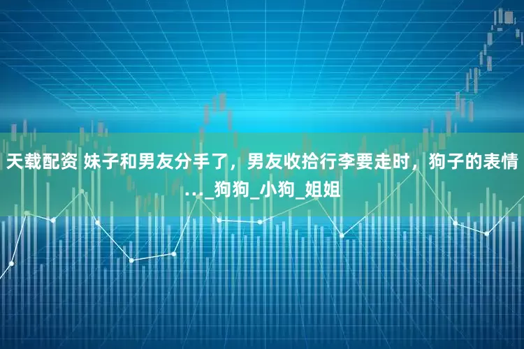 天载配资 妹子和男友分手了，男友收拾行李要走时，狗子的表情…_狗狗_小狗_姐姐