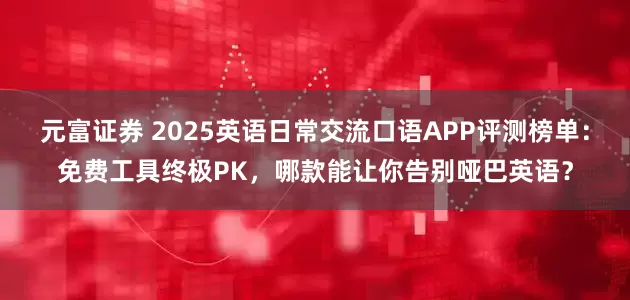 元富证券 2025英语日常交流口语APP评测榜单:免费工具终极PK,哪款能让你告别哑巴英语?