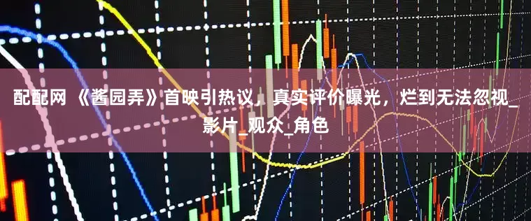 配配网 《酱园弄》首映引热议，真实评价曝光，烂到无法忽视_影片_观众_角色