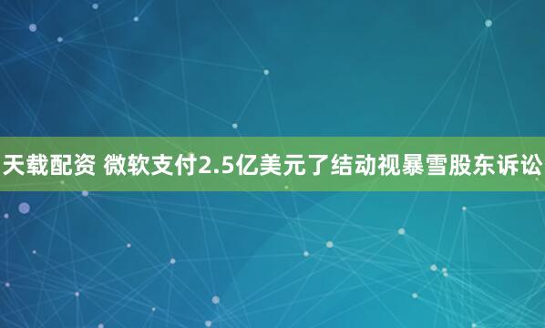 天载配资 微软支付2.5亿美元了结动视暴雪股东诉讼